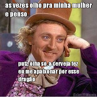 as vezes olho pra minha mulher
e penso putz, olha s�, a cerveja fez
eu me apaixonar por esse
drag�o