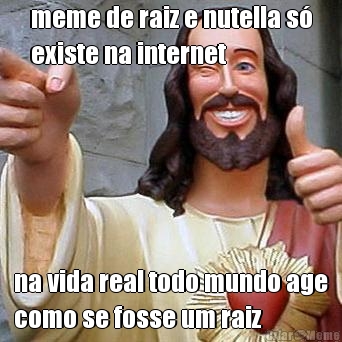 meme de raiz e nutella s�
existe na internet na vida real todo mundo age
como se fosse um raiz