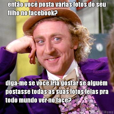 ent�o voc� posta v�rias fotos do seu
filho no facebook? diga-me se voc� iria gostar se algu�m
postasse todas as suas fotos feias pra
todo mundo ver no face?