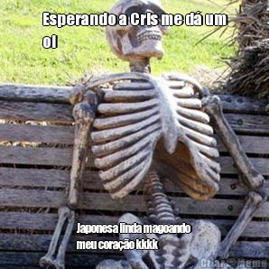 Esperando a Cris me d� um
oi Japonesa linda magoando
meu cora��o kkkk