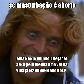 se masturba��o � aborto ent�o todo mundo que j� fez
sexo pelo menos uma vez na
vida j� fez 999999 abortos?