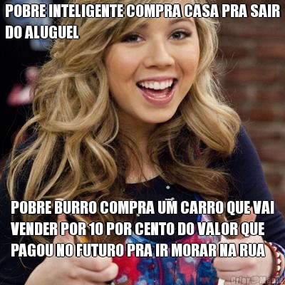 POBRE INTELIGENTE COMPRA CASA PRA SAIR
DO ALUGUEL POBRE BURRO COMPRA UM CARRO QUE VAI
VENDER POR 10 POR CENTO DO VALOR QUE
PAGOU NO FUTURO PRA IR MORAR NA RUA