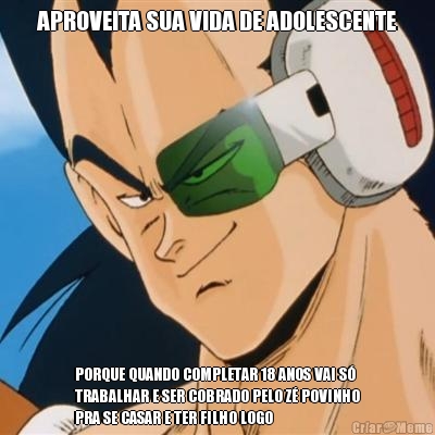 APROVEITA SUA VIDA DE ADOLESCENTE PORQUE QUANDO COMPLETAR 18 ANOS VAI S�
TRABALHAR E SER COBRADO PELO Z� POVINHO
PRA SE CASAR E TER FILHO LOGO