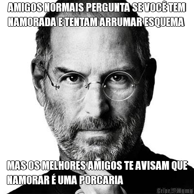 AMIGOS NORMAIS PERGUNTA SE VOC� TEM
NAMORADA E TENTAM ARRUMAR ESQUEMA MAS OS MELHORES AMIGOS TE AVISAM QUE
NAMORAR � UMA PORCARIA