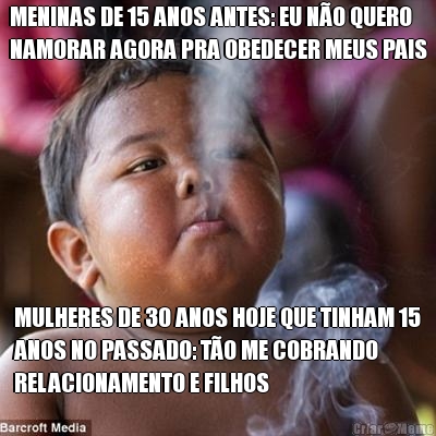 MENINAS DE 15 ANOS ANTES: EU N�O QUERO
NAMORAR AGORA PRA OBEDECER MEUS PAIS MULHERES DE 30 ANOS HOJE QUE TINHAM 15
ANOS NO PASSADO: T�O ME COBRANDO
RELACIONAMENTO E FILHOS