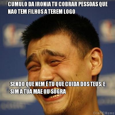 CUMULO DA IRONIA TU COBRAR PESSOAS QUE
NAO TEM FILHOS A TEREM LOGO SENDO QUE NEM � TU QUE CUIDA DOS TEUS, E
SIM A TUA MAE OU SOGRA