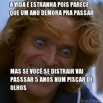 A VIDA � ESTRANHA POIS PARECE
QUE UM ANO DEMORA PRA PASSAR MAS SE VOC� SE DISTRAIR VAI
PASSSAR 5 ANOS NUM PISCAR DE
OLHOS