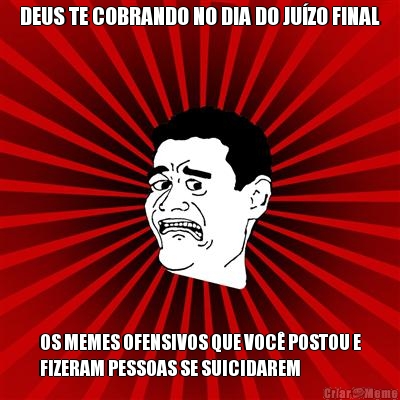 DEUS TE COBRANDO NO DIA DO JU�ZO FINAL OS MEMES OFENSIVOS QUE VOC� POSTOU E
FIZERAM PESSOAS SE SUICIDAREM