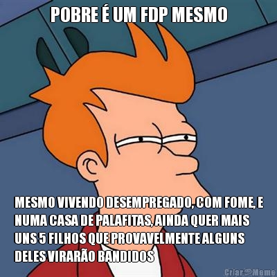 POBRE � UM FDP MESMO MESMO VIVENDO DESEMPREGADO, COM FOME, E
NUMA CASA DE PALAFITAS, AINDA QUER MAIS
UNS 5 FILHOS QUE PROVAVELMENTE ALGUNS
DELES VIRAR�O BANDIDOS
