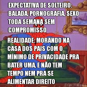 EXPECTATIVA DE SOLTEIRO:
BALADA, PORNOGRAFIA, SEXO
TODA SEMANA SEM
COMPROMISSO REALIDADE: MORANDO NA
CASA DOS PAIS COM O
M�NIMO DE PRIVACIDADE PRA
BATER UMA, E N�O TEM
TEMPO NEM PRA SE
ALIMENTAR DIREITO
