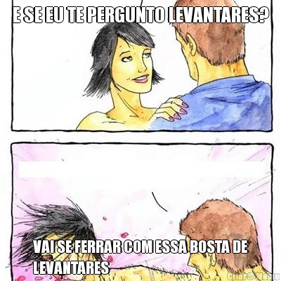 E SE EU TE PERGUNTO LEVANTARES? VAI SE FERRAR COM ESSA BOSTA DE
LEVANTARES