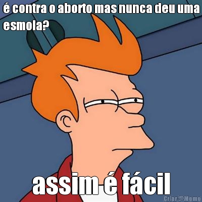 � contra o aborto mas nunca deu uma
esmola? assim � f�cil