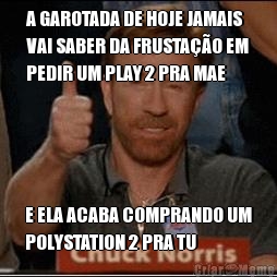A GAROTADA DE HOJE JAMAIS
VAI SABER DA FRUSTA��O EM
PEDIR UM PLAY 2 PRA MAE E ELA ACABA COMPRANDO UM
POLYSTATION 2 PRA TU