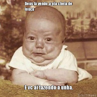 Deus t� vendo ,a pia cheia de
lou�a  E vc a� fazendo a unha.