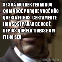 SE SUA MULHER TERMINOU
COM VOC� PORQUE VOC� N�O
QUERIA FILHOS, CERTAMENTE
IRIA SE SEPARAR DE VOC�
DEPOIS QUE ELA TIVESSE UM
FILHO SEU 