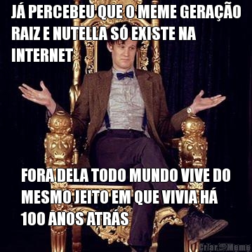 J� PERCEBEU QUE O MEME GERA��O
RAIZ E NUTELLA S� EXISTE NA
INTERNET FORA DELA TODO MUNDO VIVE DO
MESMO JEITO EM QUE VIVIA H�
100 ANOS ATR�S