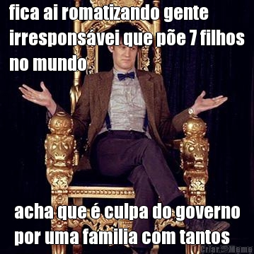 fica ai romatizando gente
irrespons�vei que p�e 7 filhos
no mundo acha que � culpa do governo
por uma familia com tantos
filhos passar fome
