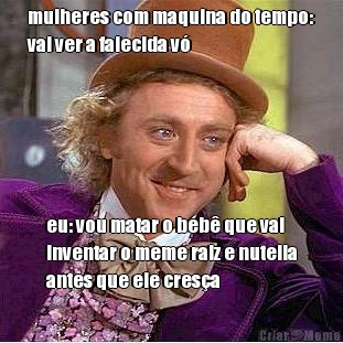 mulheres com maquina do tempo:
vai ver a falecida v� eu: vou matar o beb� que vai
inventar o meme raiz e nutella
antes que ele cres�a
