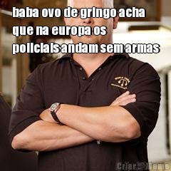 baba ovo de gringo acha
que na europa os
policiais andam sem armas 
