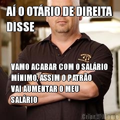 A� O OT�RIO DE DIREITA
DISSE VAMO ACABAR COM O SAL�RIO
M�NIMO, ASSIM O PATR�O
VAI AUMENTAR O MEU
SAL�RIO