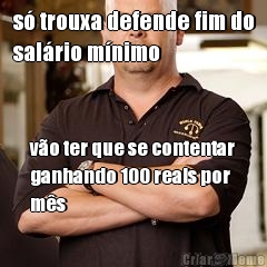 s� trouxa defende fim do
sal�rio m�nimo v�o ter que se contentar
ganhando 100 reais por
m�s