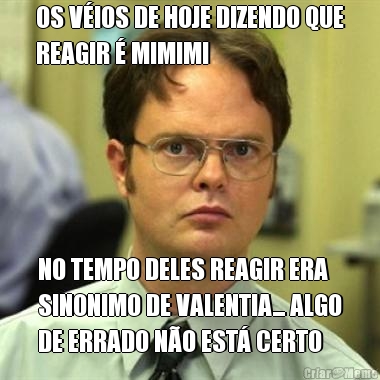 OS V�IOS DE HOJE DIZENDO QUE
REAGIR � MIMIMI NO TEMPO DELES REAGIR ERA
SINONIMO DE VALENTIA... ALGO
DE ERRADO N�O EST� CERTO