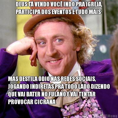 DEUS T� VENDO VOC� INDO PRA IGREJA,
PARTICIPA DOS EVENTOS E TUDO MAIS MAS DESTILA �DIO NAS REDES SOCIAIS,
JOGANDO INDIRETAS PRA TODO LADO DIZENDO
QUE VAI BATER NO FULANO E VAI TENTAR
PROVOCAR CICRANA