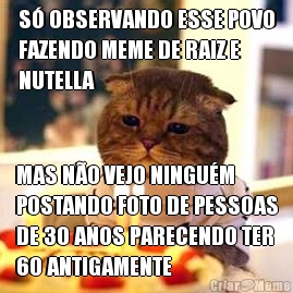 S� OBSERVANDO ESSE POVO
FAZENDO MEME DE RAIZ E
NUTELLA MAS N�O VEJO NINGU�M
POSTANDO FOTO DE PESSOAS
DE 30 ANOS PARECENDO TER
60 ANTIGAMENTE