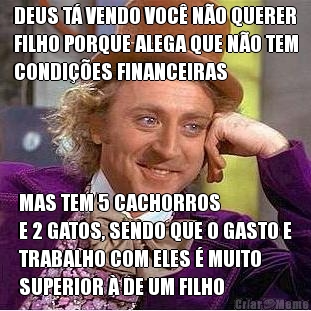 DEUS T� VENDO VOC� N�O QUERER
FILHO PORQUE ALEGA QUE N�O TEM
CONDI��ES FINANCEIRAS MAS TEM 5 CACHORROS 
E 2 GATOS, SENDO QUE O GASTO E
TRABALHO COM ELES � MUITO
SUPERIOR � DE UM FILHO