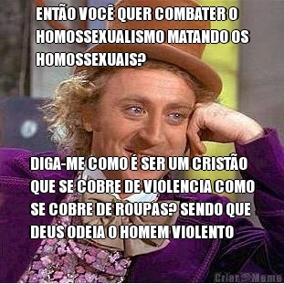 ENT�O VOC� QUER COMBATER O
HOMOSSEXUALISMO MATANDO OS
HOMOSSEXUAIS? DIGA-ME COMO � SER UM CRIST�O
QUE SE COBRE DE VIOLENCIA COMO
SE COBRE DE ROUPAS? SENDO QUE
DEUS ODEIA O HOMEM VIOLENTO