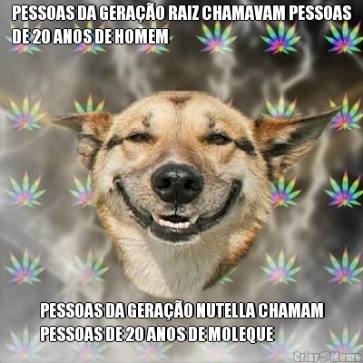 PESSOAS DA GERA��O RAIZ CHAMAVAM PESSOAS
DE 20 ANOS DE HOMEM PESSOAS DA GERA��O NUTELLA CHAMAM
PESSOAS DE 20 ANOS DE MOLEQUE