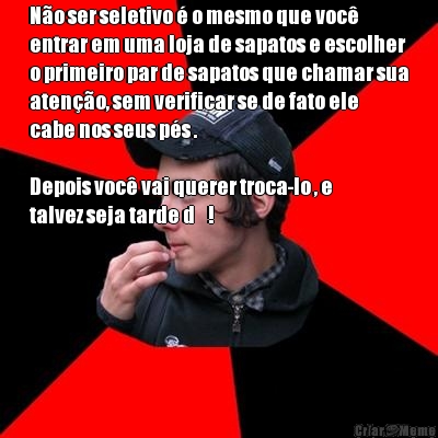 N�o ser seletivo � o mesmo que voc�
entrar em uma loja de sapatos e escolher
o primeiro par de sapatos que chamar sua
aten��o, sem verificar se de fato ele
cabe nos seus p�s .

Depois voc� vai querer troca-lo , e
talvez seja tarde d    ! 