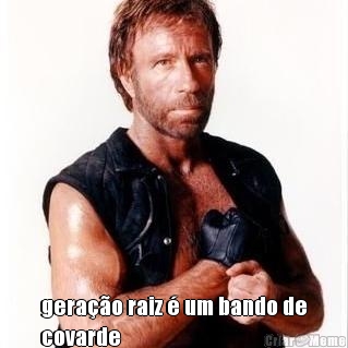  gera��o raiz � um bando de
covarde