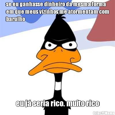 se eu ganhasse dinheiro da mesma forma
em que meus vizinhos me atormentam com
barulho eu j� seria rico. muito rico