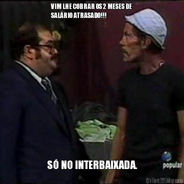VIM LHE COBRAR OS 2 MESES DE
SAL�RIO ATRASADO!!! S� NO INTERBAIXADA.