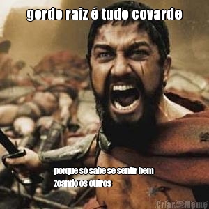 gordo raiz � tudo covarde porque s� sabe se sentir bem
zoando os outros