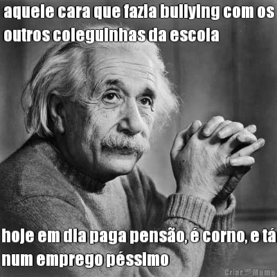 aquele cara que fazia bullying com os
outros coleguinhas da escola hoje em dia paga pens�o, � corno, e t�
num emprego p�ssimo