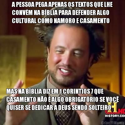 A PESSOA PEGA APENAS OS TEXTOS QUE LHE
CONV�M NA B�BLIA PARA DEFENDER ALGO
CULTURAL COMO NAMORO E CASAMENTO MAS NA B�BLIA DIZ EM 1 CORINTIOS 7 QUE
CASAMENTO N�O � ALGO OBRIGAT�RIO SE VOC�
QUISER SE DEDICAR A DEUS SENDO SOLTEIRO