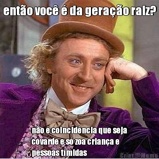 ent�o voc� � da gera��o raiz? n�o � coincid�ncia que seja
covarde e s� zoa crian�a e
pessoas t�midas