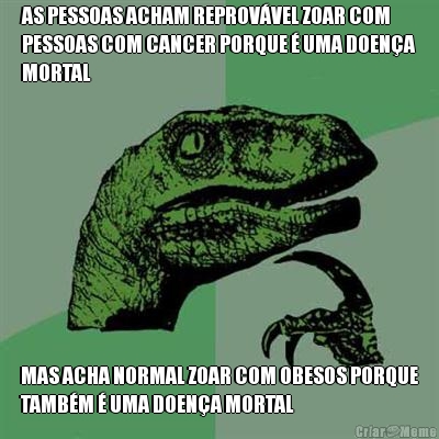 AS PESSOAS ACHAM REPROV�VEL ZOAR COM
PESSOAS COM CANCER PORQUE � UMA DOEN�A
MORTAL MAS ACHA NORMAL ZOAR COM OBESOS PORQUE
TAMB�M � UMA DOEN�A MORTAL