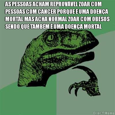 AS PESSOAS ACHAM REPROV�VEL ZOAR COM
PESSOAS COM CANCER PORQUE � UMA DOEN�A
MORTAL MAS ACHA NORMAL ZOAR COM OBESOS
SENDO QUE TAMB�M � UMA DOEN�A MORTAL
 