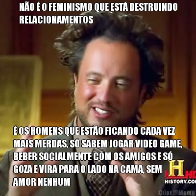 N�O � O FEMINISMO QUE EST� DESTRUINDO
RELACIONAMENTOS � OS HOMENS QUE EST�O FICANDO CADA VEZ
MAIS MERDAS, S� SABEM JOGAR VIDEO GAME,
BEBER SOCIALMENTE COM OS AMIGOS E S�
GOZA E VIRA PARA O LADO NA CAMA, SEM
AMOR NENHUM