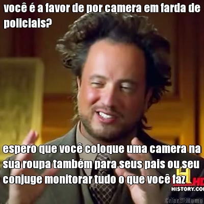 voc� � a favor de por camera em farda de
policiais? espero que voc� coloque uma camera na
sua roupa tamb�m para seus pais ou seu 
conjuge monitorar tudo o que voc� faz