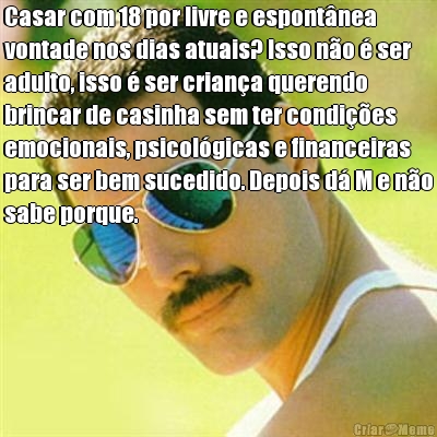 Casar com 18 por livre e espont�nea
vontade nos dias atuais? Isso n�o � ser
adulto, isso � ser crian�a querendo
brincar de casinha sem ter condi��es
emocionais, psicol�gicas e financeiras
para ser bem sucedido. Depois d� M e n�o
sabe porque. 