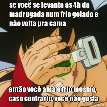 se voc� se levanta �s 4h da
madrugada num frio gelado e
n�o volta pra cama ent�o voc� ama o frio mesmo,
caso contr�rio, voc� n�o gosta