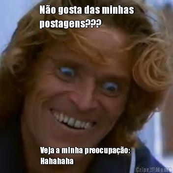 N�o gosta das minhas
postagens??? Veja a minha preocupa��o: 
Hahahaha