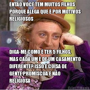 ENT�O VOC� TEM MUITOS FILHOS
PORQUE ALEGA QUE � POR MOTIVOS
RELIGIOSOS DIGA-ME COMO � TER 5 FILHOS,
MAS CADA UM � DE UM CASAMENTO
DIFERENTE? ISSO � COISA DE
GENTE PROM�SCUA E N�O
RELIGIOSA