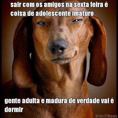 sair com os amigos na sexta feira �
coisa de adolescente imaturo gente adulta e madura de verdade vai �
dormir