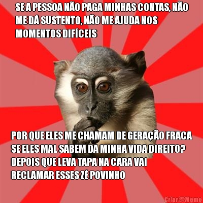 SE A PESSOA N�O PAGA MINHAS CONTAS, N�O
ME D� SUSTENTO, N�O ME AJUDA NOS
MOMENTOS DIF�CEIS POR QUE ELES ME CHAMAM DE GERA��O FRACA
SE ELES MAL SABEM DA MINHA VIDA DIREITO?
DEPOIS QUE LEVA TAPA NA CARA VAI
RECLAMAR ESSES Z� POVINHO