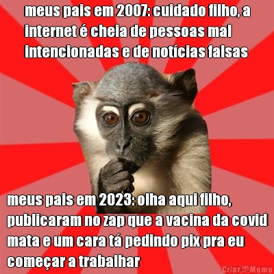 meus pais em 2007: cuidado filho, a
internet � cheia de pessoas mal
intencionadas e de not�cias falsas meus pais em 2023: olha aqui filho,
publicaram no zap que a vacina da covid
mata e um cara t� pedindo pix pra eu
come�ar a trabalhar